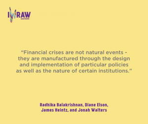 “Financial crises are not natural events - they are manufactured through the design and implementation of particular policies as well as the nature of certain institutions.” Radhika Balakrishnan, Diane Elson, James Heintz, and Jonah Walters