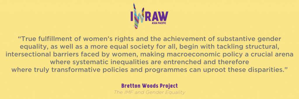 “True fulfillment of women’s rights and the achievement of substantive gender equality, as well as a more equal society for all, begin with tackling structural, intersectional barriers faced by women, making macroeconomic policy a crucial arena where systematic inequalities are entrenched and therefore where truly transformative policies and programmes can uproot these disparities.” - Bretton Woods Project, The IMF and Gender Equality