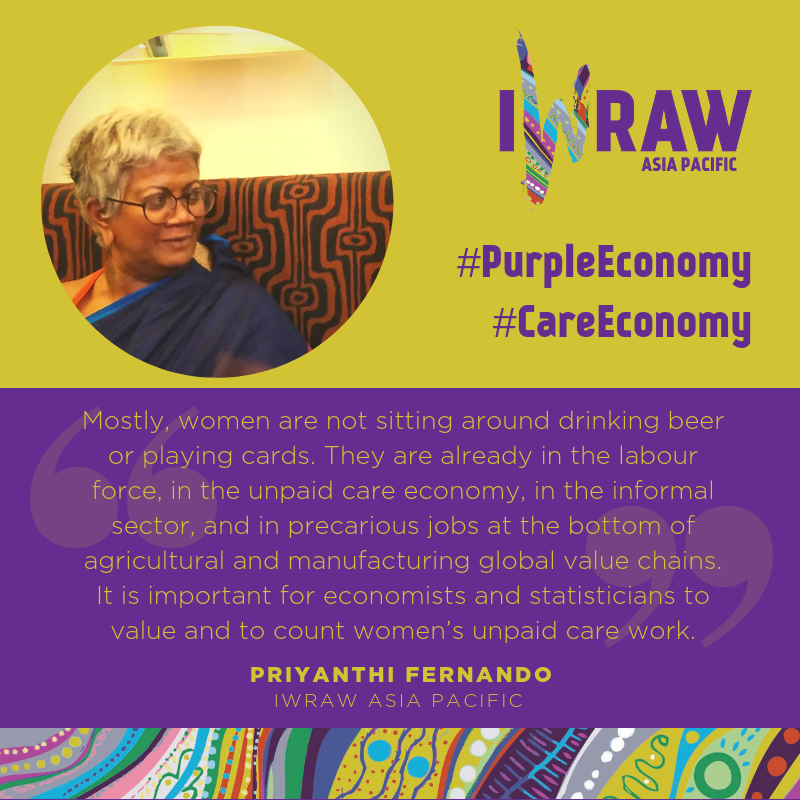 "Mostly, women are not sitting around drinking beer or playing cards. They are already in the labour force, in the unpaid care economy, in the informal sector, and in precarious jobs at the bottom of agricultural and manufacturing global value chains. It is important for economists and statisticians to value and to count women’s unpaid care work.' - Priyanthi Fernando, IWRAW Asia Pacific
